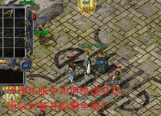 传奇私服中如何快速获取顶级装备并称霸全服? 传奇私服中如何快速获取顶级装备并称霸全服?