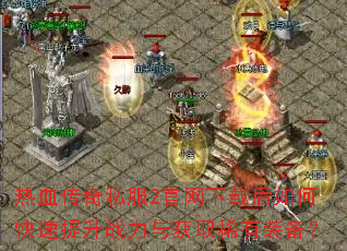 热血传奇私服2官网下载后如何快速提升战力与获取稀有装备? 热血传奇私服2官网下载后如何快速提升战力与获取稀有装备?