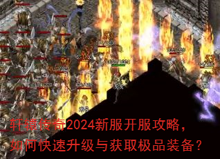 轩辕传奇2024新服开服攻略,如何快速升级与获取极品装备? 轩辕传奇2024新服开服攻略,如何快速升级与获取极品装备?