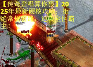 【传奇歪唱算你狠】2025年最新硬核攻略：拒绝常规套路，逆袭全区霸主！