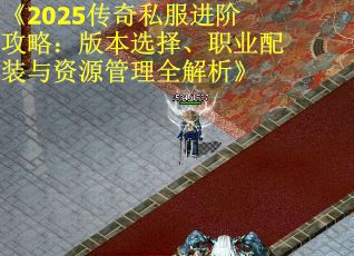 《2025传奇私服进阶攻略：版本选择、职业配装与资源管理全解析》