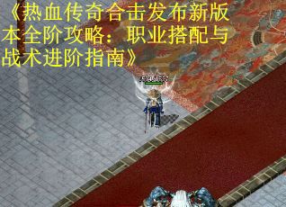《热血传奇合击发布新版本全阶攻略：职业搭配与战术进阶指南》
