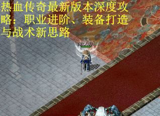 热血传奇最新版本深度攻略：职业进阶、装备打造与战术新思路